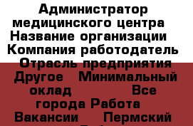 Администратор медицинского центра › Название организации ­ Компания-работодатель › Отрасль предприятия ­ Другое › Минимальный оклад ­ 28 000 - Все города Работа » Вакансии   . Пермский край,Губаха г.